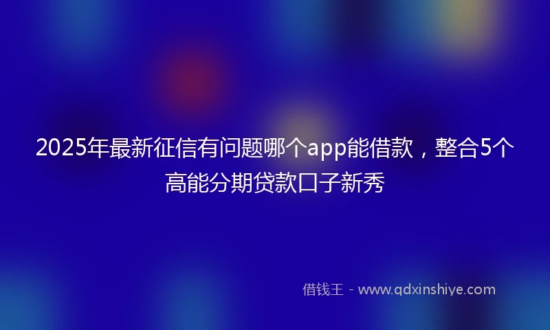 2025年最新征信有问题哪个app能借款，整合5个高能分期贷款口子新秀