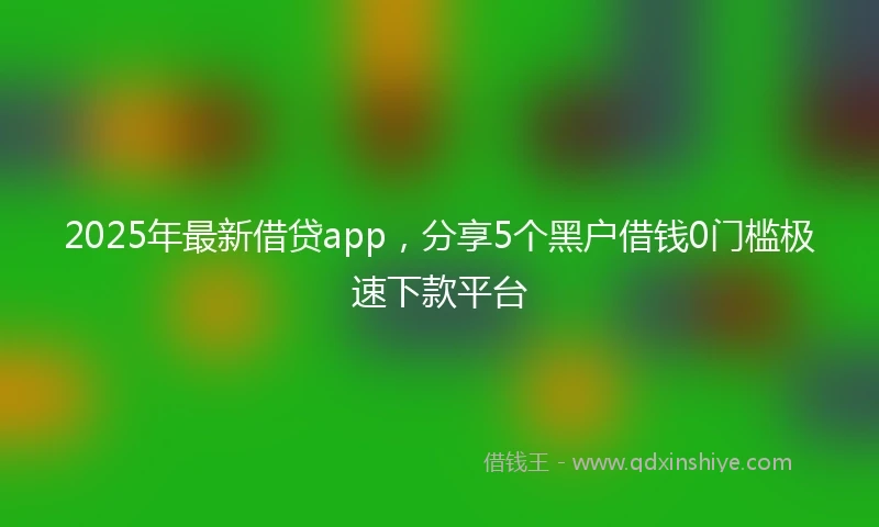 2025年最新借贷app，分享5个黑户借钱0门槛极速下款平台