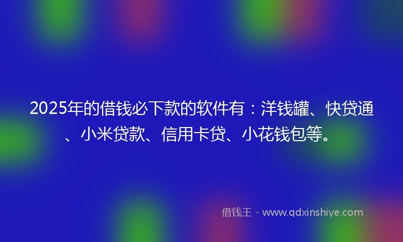 2025年的借钱必下款的软件有：洋钱罐、快贷通、小米贷款、信用卡贷、小花钱包等。