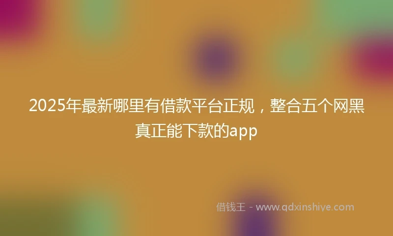 2025年最新哪里有借款平台正规，整合五个网黑真正能下款的app