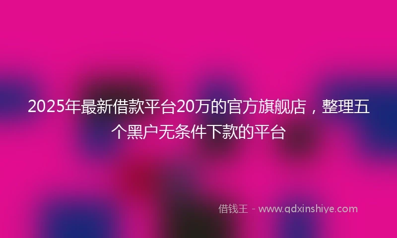 2025年最新借款平台20万的官方旗舰店，整理五个黑户无条件下款的平台