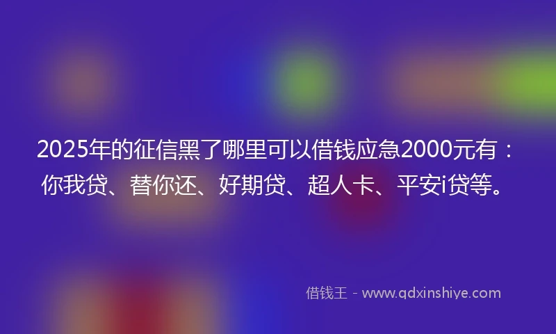 2025年的征信黑了哪里可以借钱应急2000元有：你我贷、替你还、好期贷、超人卡、平安i贷等。
