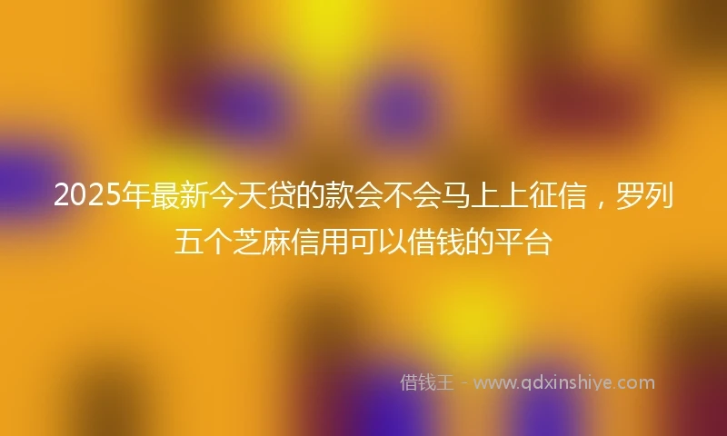 2025年最新今天贷的款会不会马上上征信，罗列五个芝麻信用可以借钱的平台