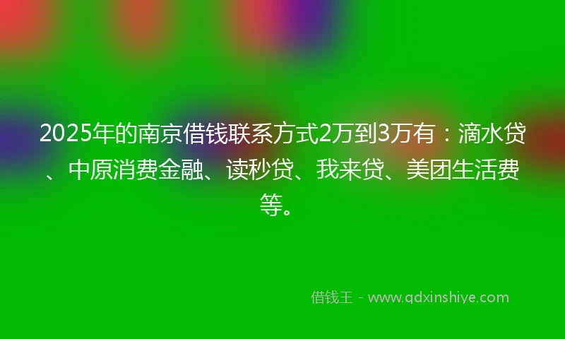 2025年的南京借钱联系方式2万到3万有：滴水贷、中原消费金融、读秒贷、我来贷、美团生活费等。