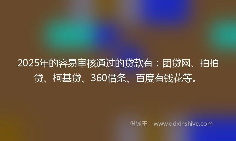 2025年的容易审核通过的贷款有：团贷网、拍拍贷、柯基贷、360借条、百度有钱花等。