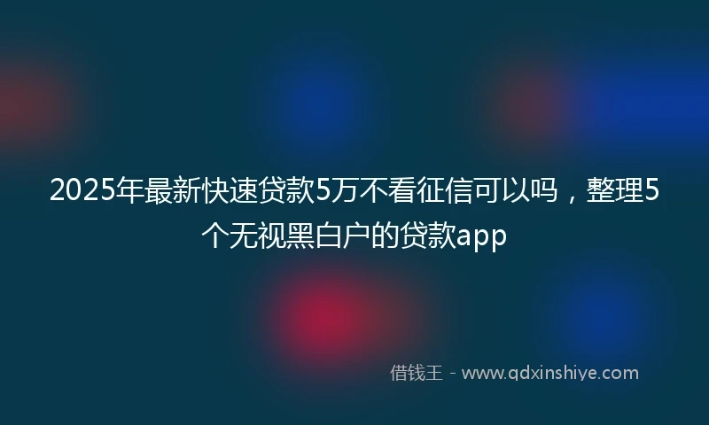 2025年最新快速贷款5万不看征信可以吗，整理5个无视黑白户的贷款app