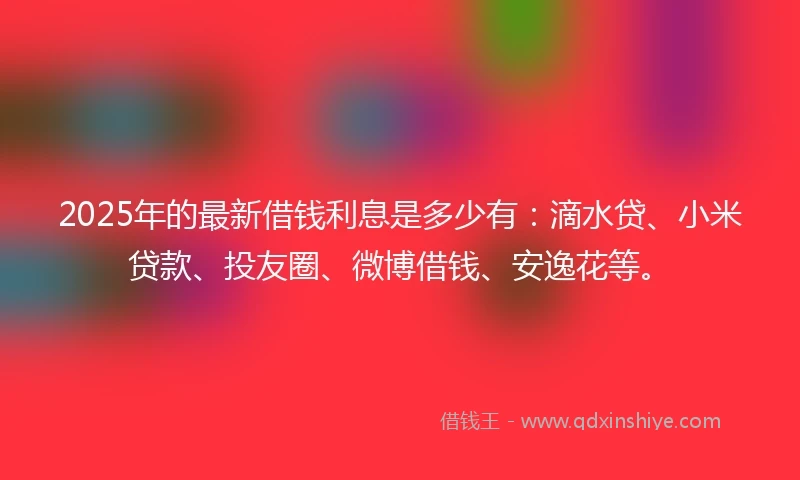 2025年的最新借钱利息是多少有：滴水贷、小米贷款、投友圈、微博借钱、安逸花等。