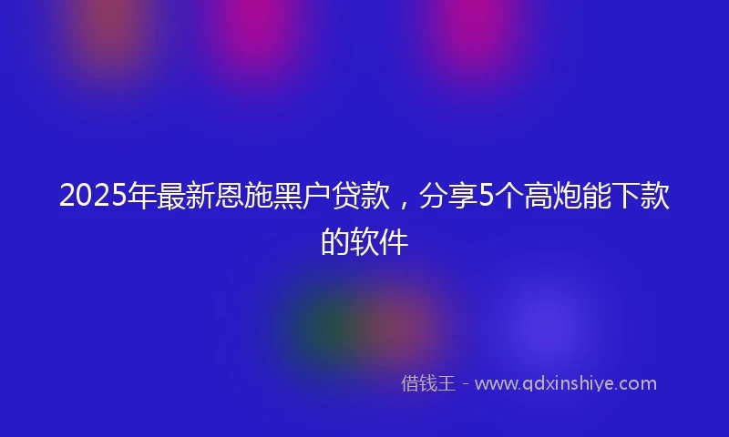 2025年最新恩施黑户贷款，分享5个高炮能下款的软件