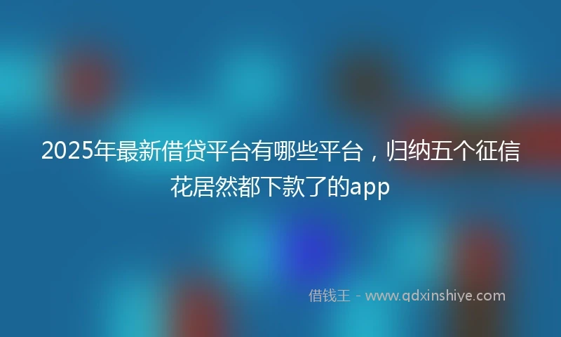 2025年最新借贷平台有哪些平台，归纳五个征信花居然都下款了的app