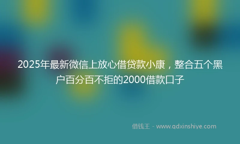 2025年最新微信上放心借贷款小康，整合五个黑户百分百不拒的2000借款口子