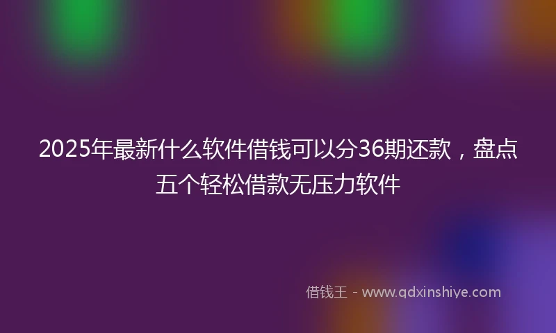 2025年最新什么软件借钱可以分36期还款，盘点五个轻松借款无压力软件