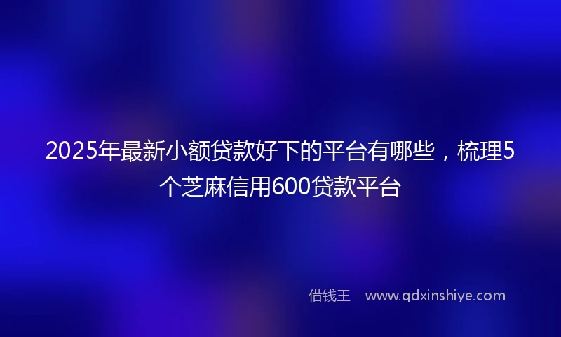 2025年最新小额贷款好下的平台有哪些，梳理5个芝麻信用600贷款平台
