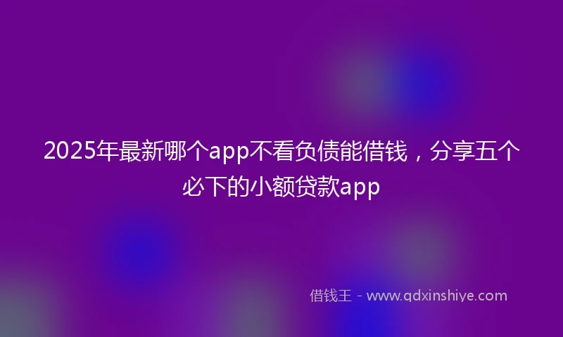 2025年最新哪个app不看负债能借钱，分享五个必下的小额贷款app
