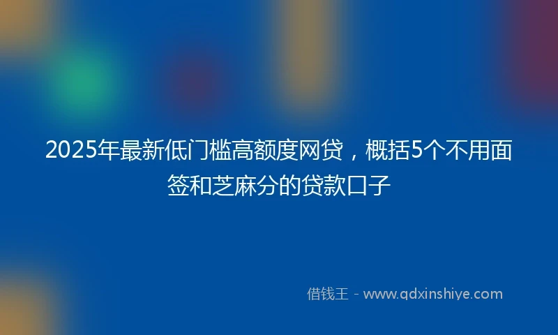 2025年最新低门槛高额度网贷，概括5个不用面签和芝麻分的贷款口子