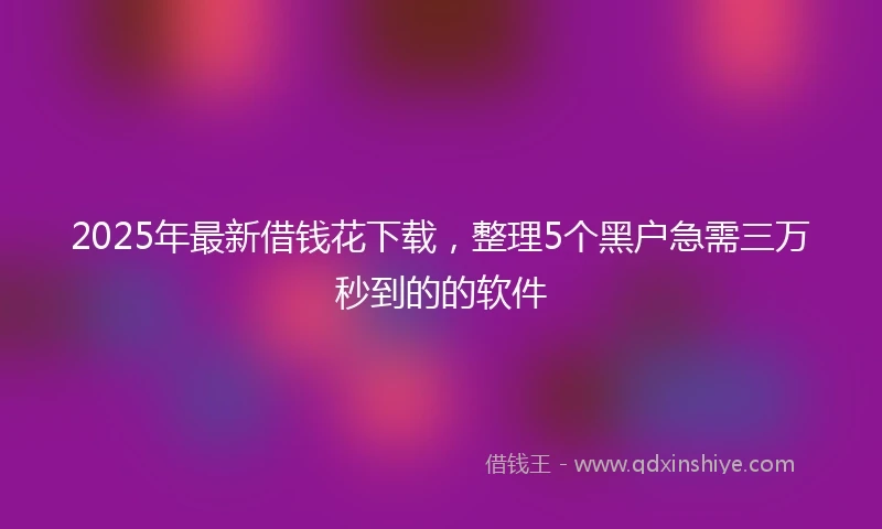 2025年最新借钱花下载，整理5个黑户急需三万秒到的的软件