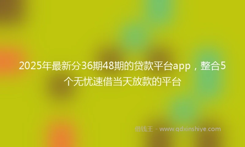 2025年最新分36期48期的贷款平台app，整合5个无忧速借当天放款的平台