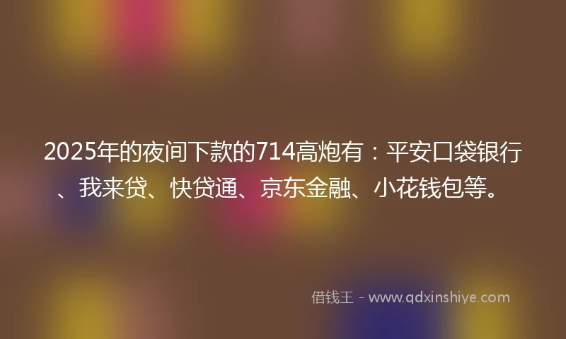 2025年的夜间下款的714高炮有：平安口袋银行、我来贷、快贷通、京东金融、小花钱包等。
