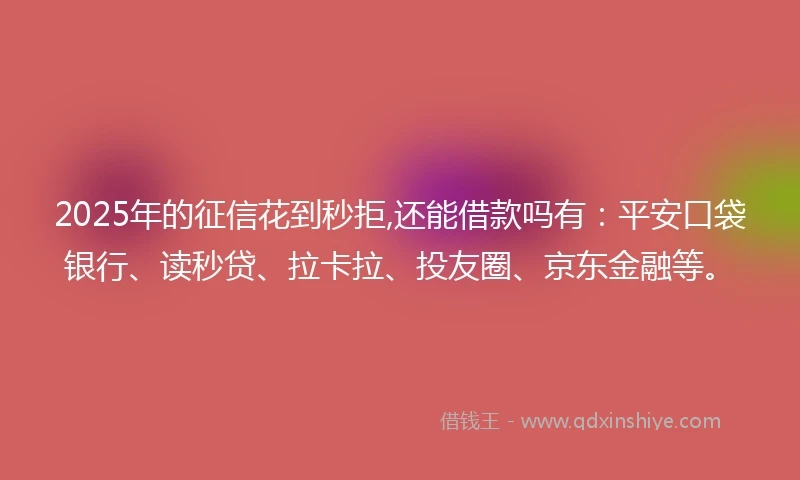 2025年的征信花到秒拒,还能借款吗有：平安口袋银行、读秒贷、拉卡拉、投友圈、京东金融等。