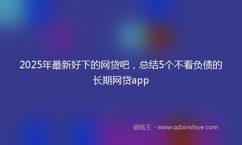2025年最新好下的网贷吧，总结5个不看负债的长期网贷app