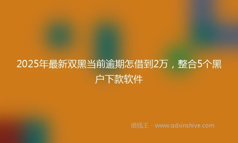 2025年最新双黑当前逾期怎借到2万，整合5个黑户下款软件