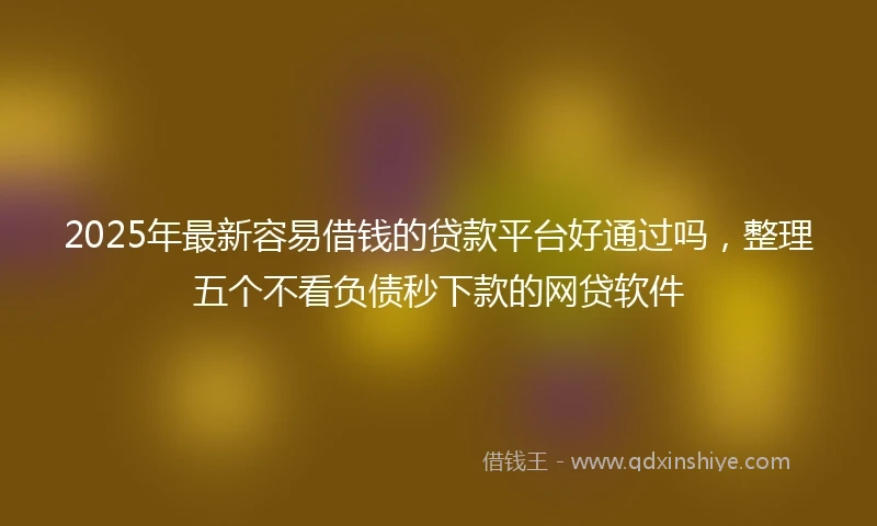 2025年最新容易借钱的贷款平台好通过吗，整理五个不看负债秒下款的网贷软件