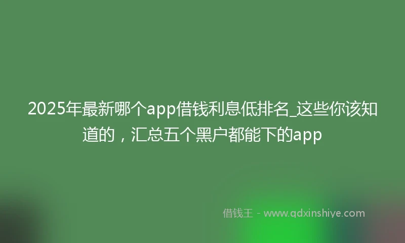 2025年最新哪个app借钱利息低排名_这些你该知道的，汇总五个黑户都能下的app