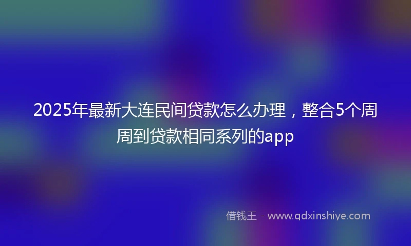 2025年最新大连民间贷款怎么办理，整合5个周周到贷款相同系列的app