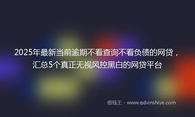 2025年最新当前逾期不看查询不看负债的网贷，汇总5个真正无视风控黑白的网贷平台