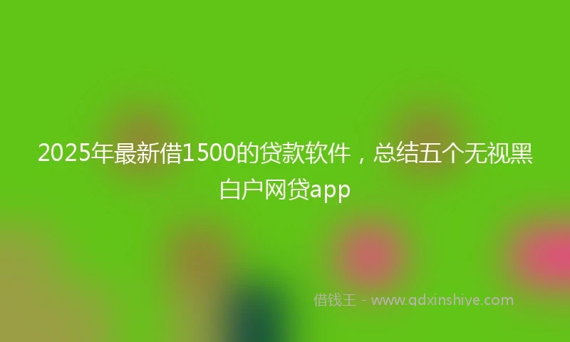 2025年最新借1500的贷款软件，总结五个无视黑白户网贷app