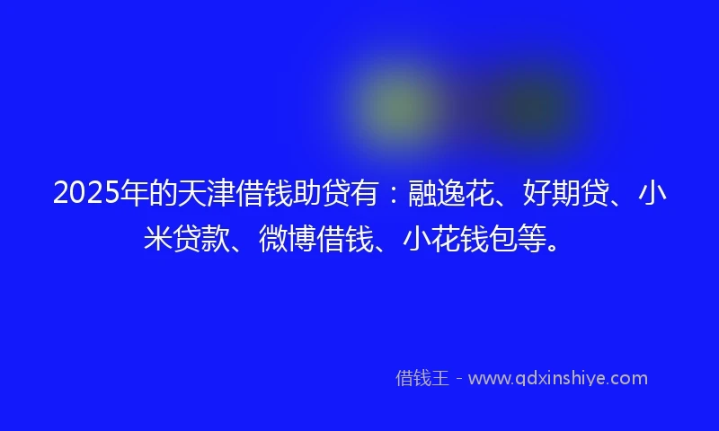 2025年的天津借钱助贷有：融逸花、好期贷、小米贷款、微博借钱、小花钱包等。