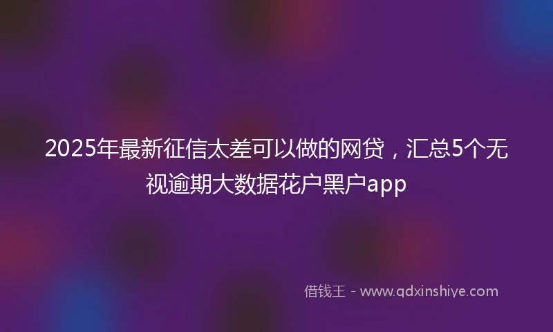 2025年最新征信太差可以做的网贷，汇总5个无视逾期大数据花户黑户app