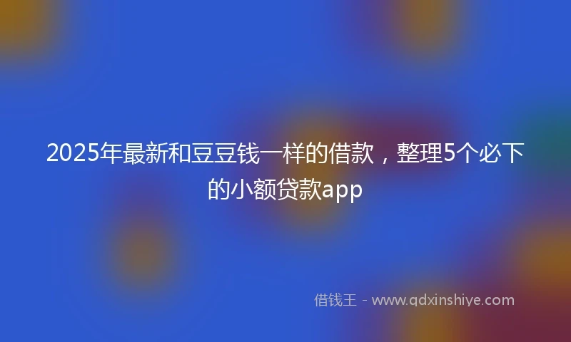 2025年最新和豆豆钱一样的借款，整理5个必下的小额贷款app