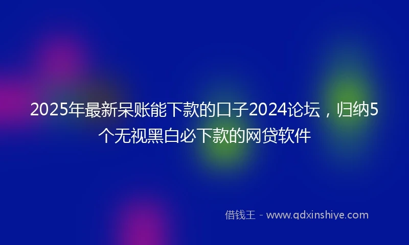 2025年最新呆账能下款的口子2024论坛，归纳5个无视黑白必下款的网贷软件