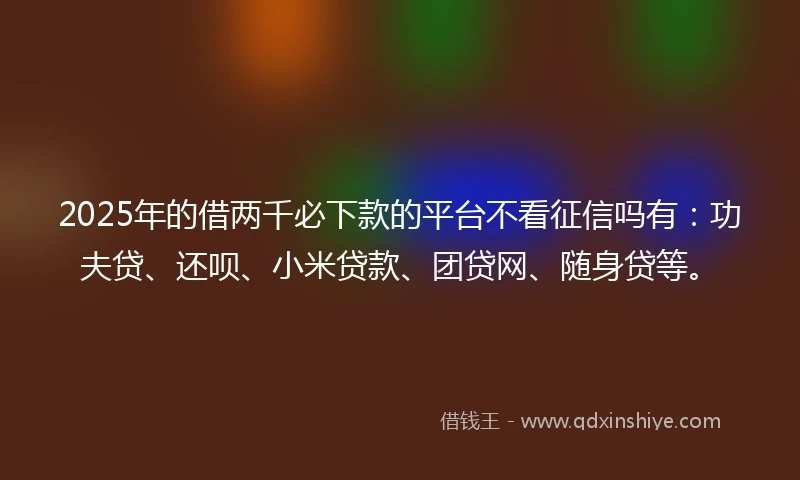 2025年的借两千必下款的平台不看征信吗有：功夫贷、还呗、小米贷款、团贷网、随身贷等。