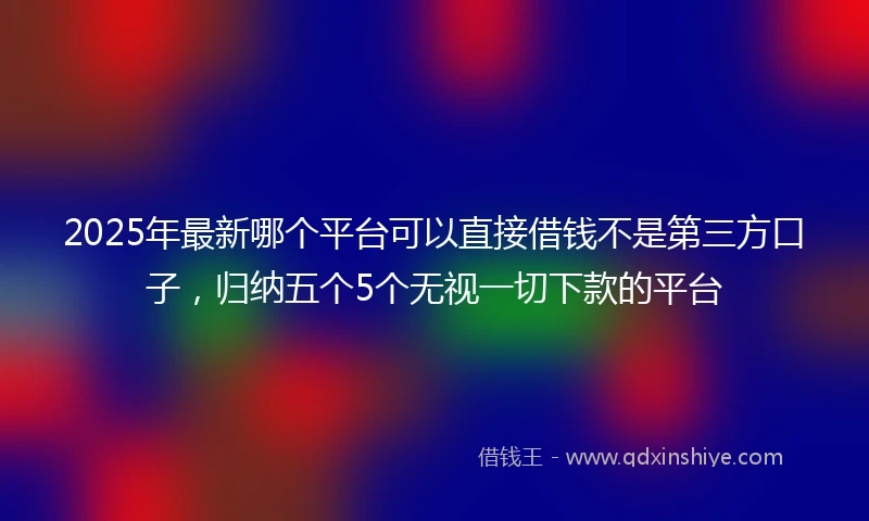 2025年最新哪个平台可以直接借钱不是第三方口子，归纳五个5个无视一切下款的平台