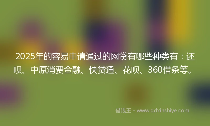 2025年的容易申请通过的网贷有哪些种类有：还呗、中原消费金融、快贷通、花呗、360借条等。