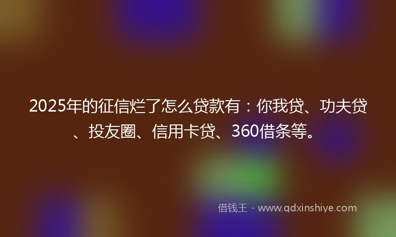 2025年的征信烂了怎么贷款有：你我贷、功夫贷、投友圈、信用卡贷、360借条等。