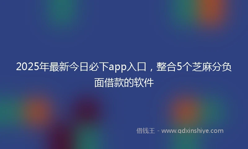 2025年最新今日必下app入口，整合5个芝麻分负面借款的软件