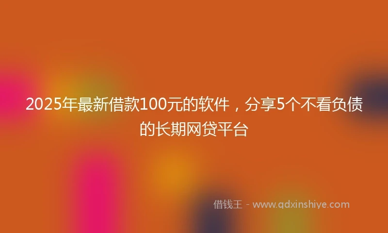 2025年最新借款100元的软件，分享5个不看负债的长期网贷平台
