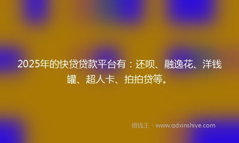 2025年的快贷贷款平台有：还呗、融逸花、洋钱罐、超人卡、拍拍贷等。
