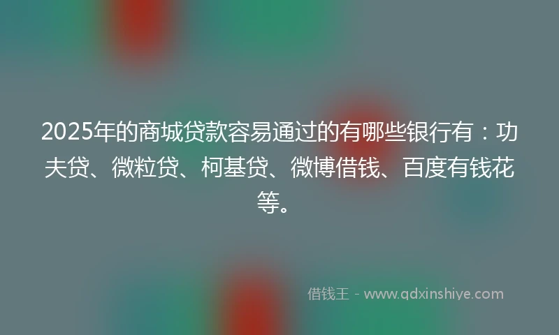 2025年的商城贷款容易通过的有哪些银行有：功夫贷、微粒贷、柯基贷、微博借钱、百度有钱花等。