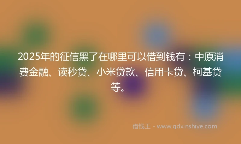 2025年的征信黑了在哪里可以借到钱有：中原消费金融、读秒贷、小米贷款、信用卡贷、柯基贷等。