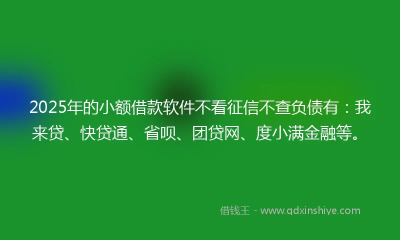 2025年的小额借款软件不看征信不查负债有：我来贷、快贷通、省呗、团贷网、度小满金融等。