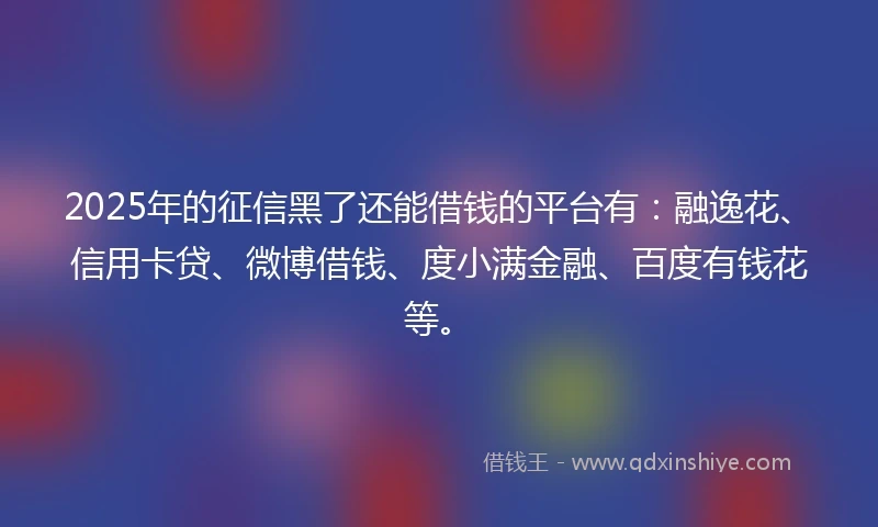 2025年的征信黑了还能借钱的平台有：融逸花、信用卡贷、微博借钱、度小满金融、百度有钱花等。