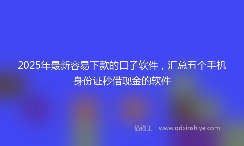 2025年最新容易下款的口子软件，汇总五个手机身份证秒借现金的软件