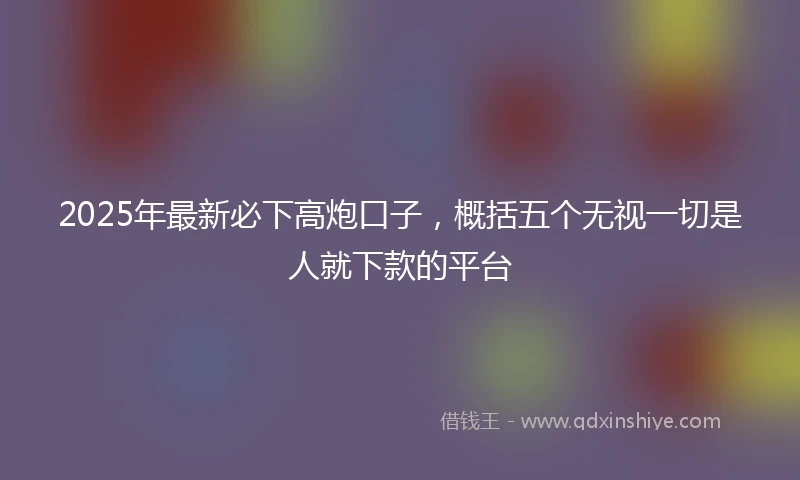 2025年最新必下高炮口子，概括五个无视一切是人就下款的平台