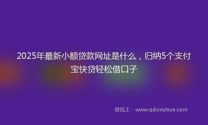 2025年最新小额贷款网址是什么，归纳5个支付宝快贷轻松借口子