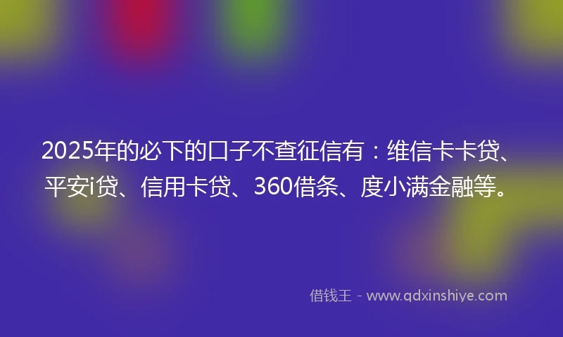 2025年的必下的口子不查征信有：维信卡卡贷、平安i贷、信用卡贷、360借条、度小满金融等。