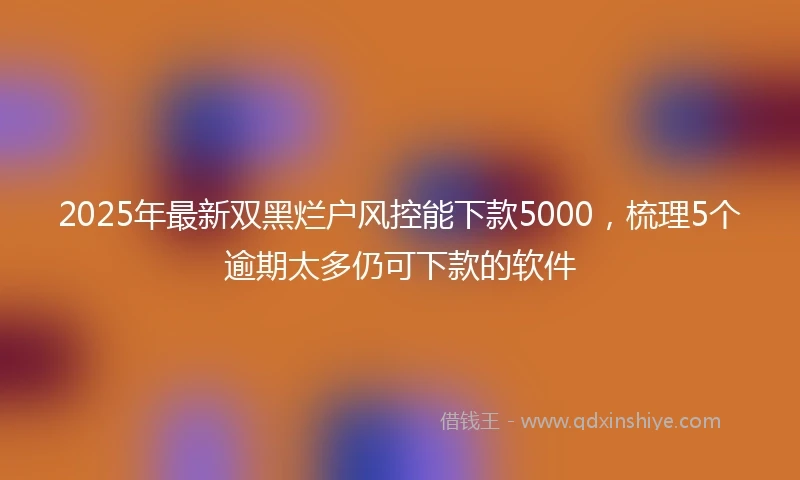 2025年最新双黑烂户风控能下款5000，梳理5个逾期太多仍可下款的软件