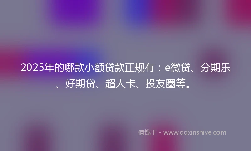 2025年的哪款小额贷款正规有：e微贷、分期乐、好期贷、超人卡、投友圈等。